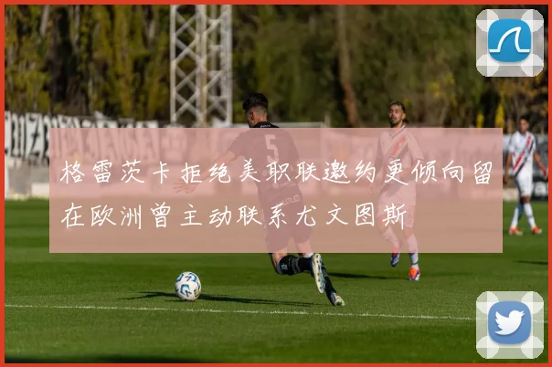 格雷茨卡拒绝美职联邀约更倾向留在欧洲曾主动联系尤文图斯