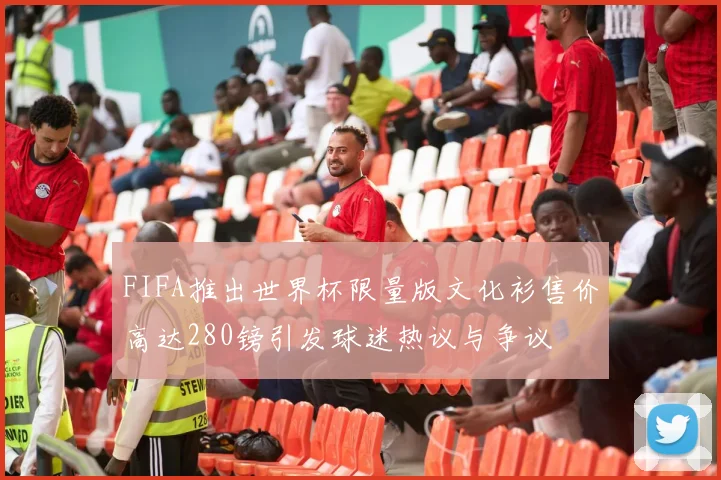 FIFA推出世界杯限量版文化衫售价高达280镑引发球迷热议与争议