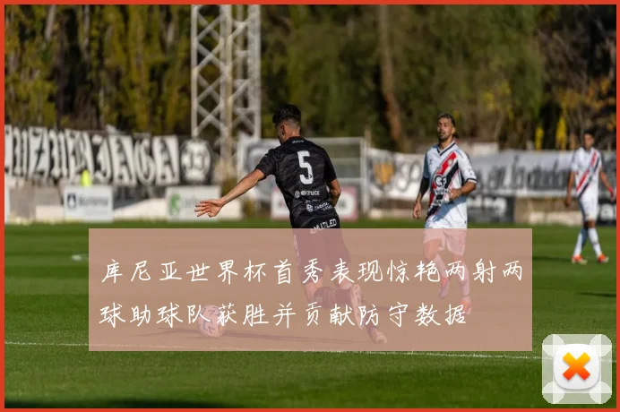 库尼亚世界杯首秀表现惊艳两射两球助球队获胜并贡献防守数据