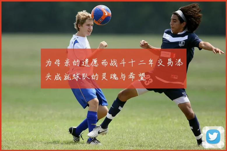 为母亲的遗愿而战斗十二年交易添头成就球队的灵魂与希望