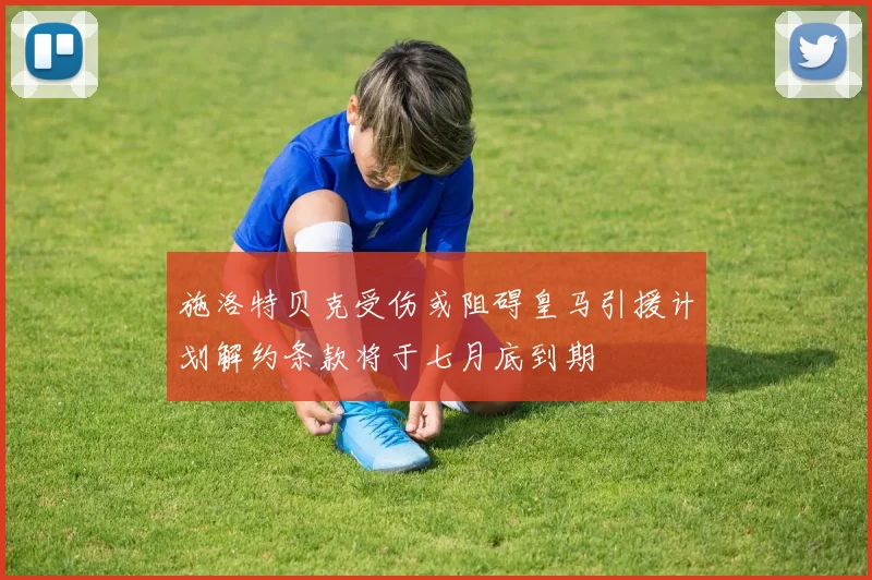 施洛特贝克受伤或阻碍皇马引援计划解约条款将于七月底到期