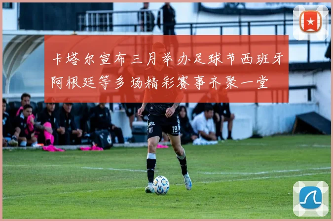 卡塔尔宣布三月举办足球节西班牙阿根廷等多场精彩赛事齐聚一堂