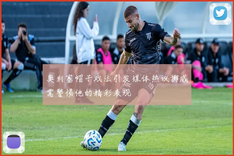 奥利塞帽子戏法引发媒体热议挪威需警惕他的精彩表现