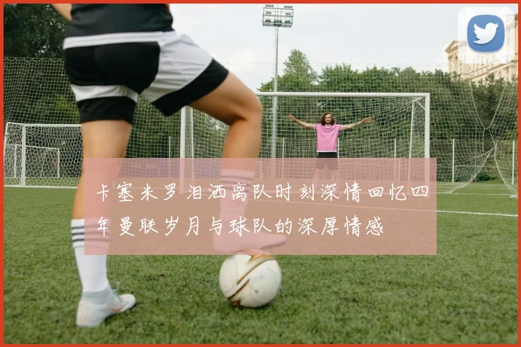 卡塞米罗泪洒离队时刻深情回忆四年曼联岁月与球队的深厚情感