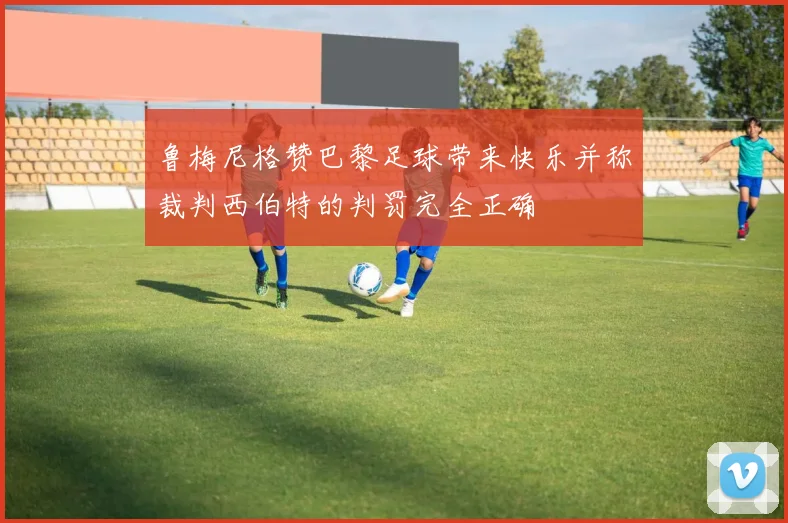 鲁梅尼格赞巴黎足球带来快乐并称裁判西伯特的判罚完全正确