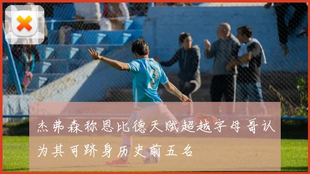 杰弗森称恩比德天赋超越字母哥认为其可跻身历史前五名