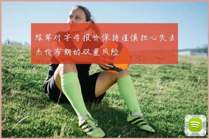 绿军对字母报价保持谨慎担心失去杰伦布朗的双重风险