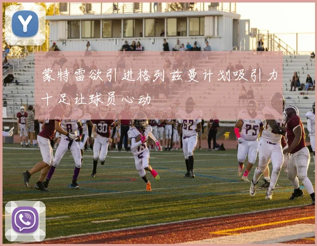 蒙特雷欲引进格列兹曼计划吸引力十足让球员心动
