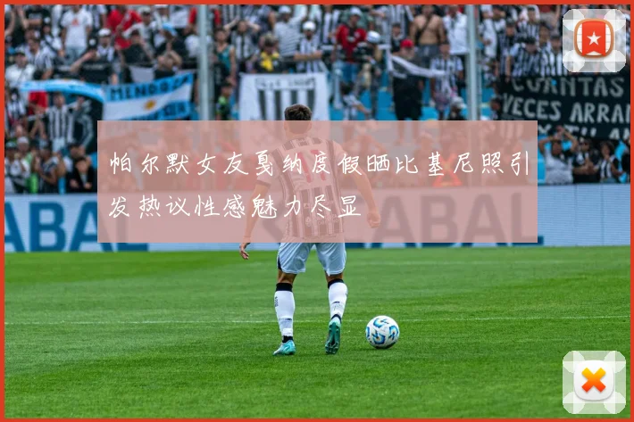 帕尔默女友戛纳度假晒比基尼照引发热议性感魅力尽显