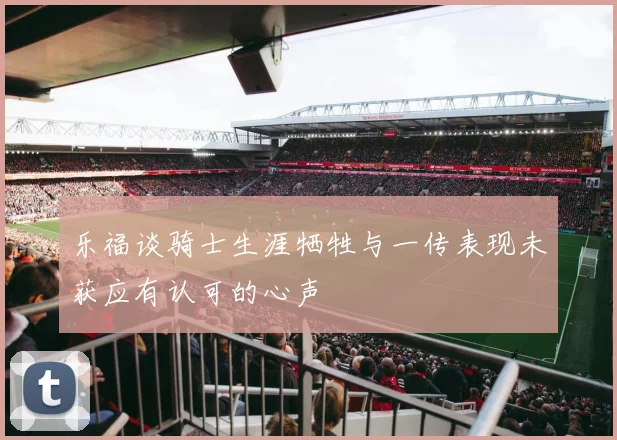 乐福谈骑士生涯牺牲与一传表现未获应有认可的心声