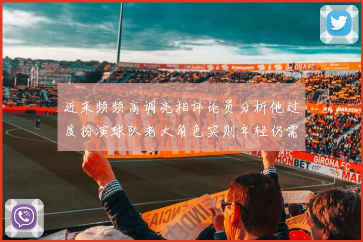 近来频频高调亮相评论员分析他过度扮演球队老大角色实则年轻仍需成长