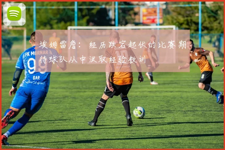 埃姆雷詹：经历跌宕起伏的比赛期待球队从中汲取经验教训