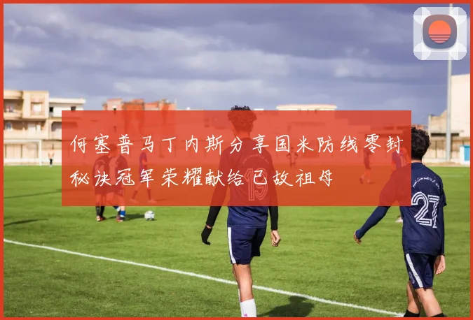何塞普马丁内斯分享国米防线零封秘诀冠军荣耀献给已故祖母