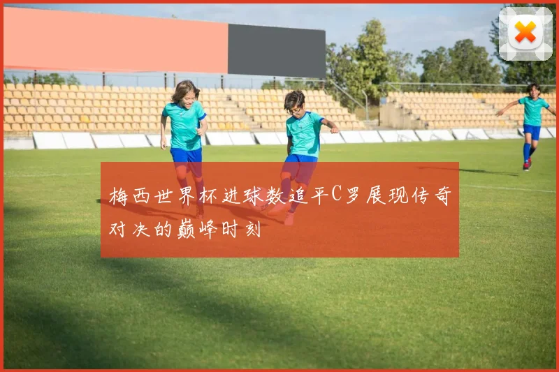 梅西世界杯进球数追平C罗展现传奇对决的巅峰时刻