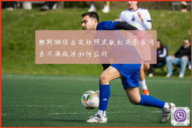 赖斯晒伤后定妆照皮肤红亮引发母亲不满我该如何应对