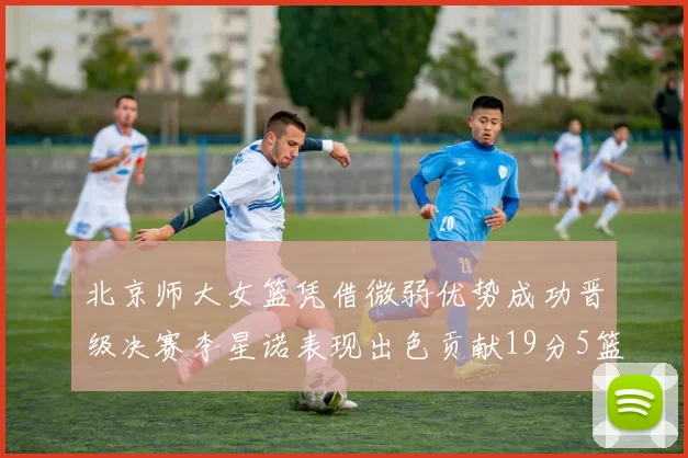 北京师大女篮凭借微弱优势成功晋级决赛李星诺表现出色贡献19分5篮板