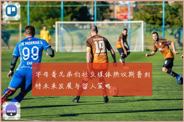 字母哥兄弟们社交媒体热议斯普利特未来发展与留人策略