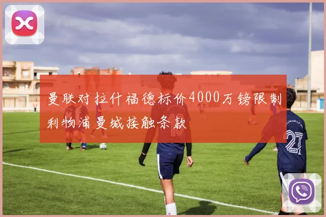 曼联对拉什福德标价4000万镑限制利物浦曼城接触条款