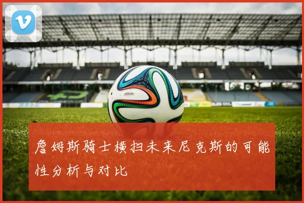 詹姆斯骑士横扫未来尼克斯的可能性分析与对比