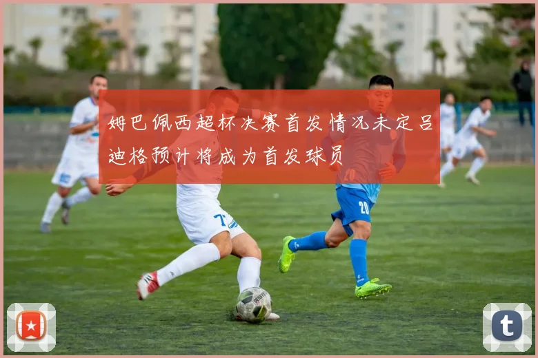 姆巴佩西超杯决赛首发情况未定吕迪格预计将成为首发球员