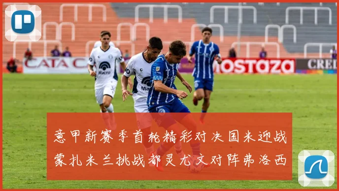 意甲新赛季首轮精彩对决国米迎战蒙扎米兰挑战都灵尤文对阵弗洛西诺内