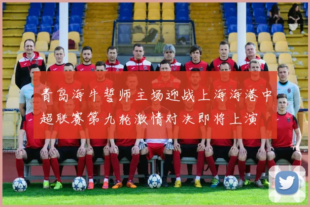 青岛海牛誓师主场迎战上海海港中超联赛第九轮激情对决即将上演
