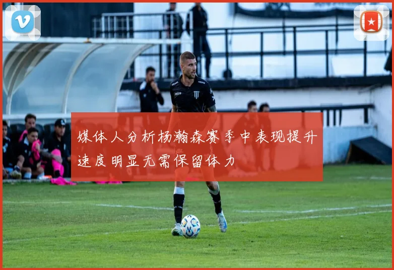 媒体人分析杨瀚森赛季中表现提升速度明显无需保留体力