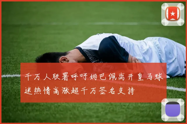 千万人联署呼吁姆巴佩离开皇马球迷热情高涨超千万签名支持