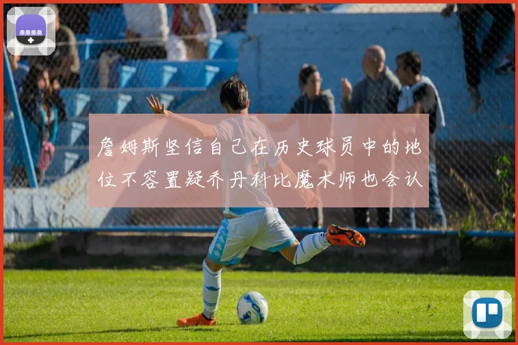 詹姆斯坚信自己在历史球员中的地位不容置疑乔丹科比魔术师也会认同